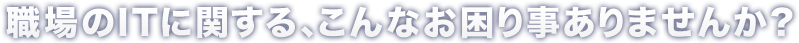 職場のITに関する、こんなお困り事ありませんか？