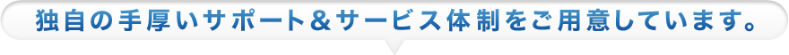 独自の手厚いサポート＆サービス体制をご用意しています。