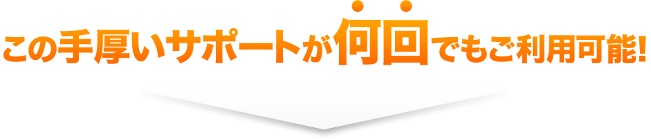 この手厚いサポートが何回でもご利用可能！