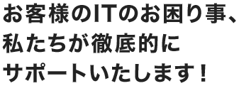 お客様のITのお困り事、私たちが徹底的にサポートいたします！